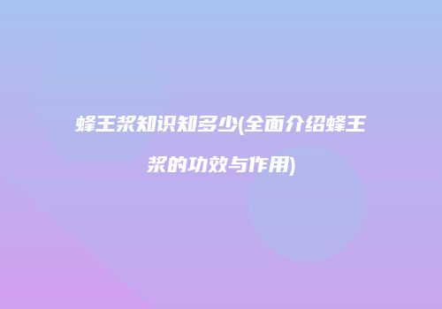 蜂王浆知识知多少(全面介绍蜂王浆的功效与作用)