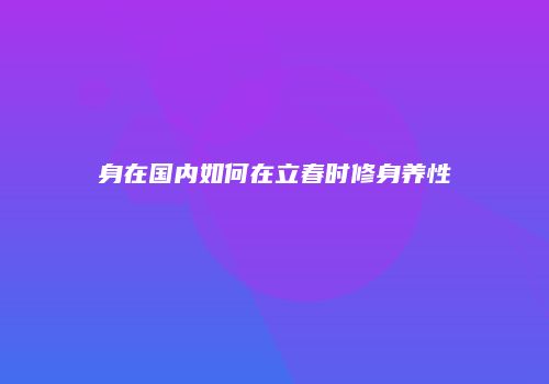 身在国内如何在立春时修身养性