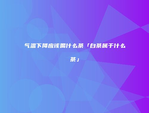 气温下降应该喝什么茶「白茶属于什么茶」