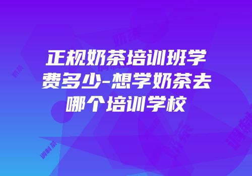 正规奶茶培训班学费多少-想学奶茶去哪个培训学校