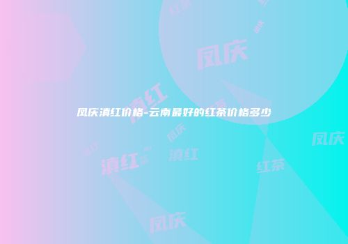 凤庆滇红价格-云南最好的红茶价格多少
