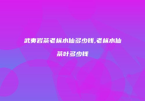 武夷岩茶老枞水仙多少钱,老枞水仙茶叶多少钱