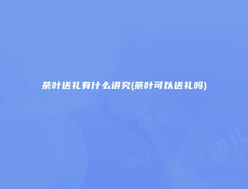 茶叶送礼有什么讲究(茶叶可以送礼吗)