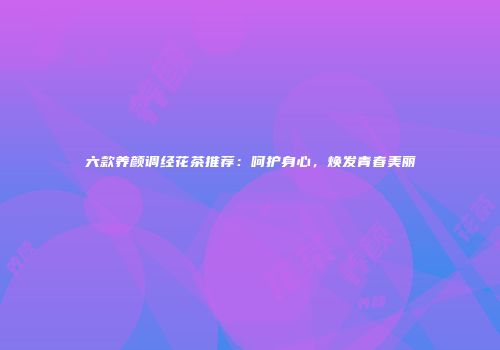 六款养颜调经花茶推荐：呵护身心，焕发青春美丽