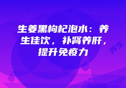 生姜黑枸杞泡水：养生佳饮，补肾养肝，提升免疫力