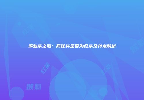 猴魁茶之谜：揭秘其是否为红茶及特点解析