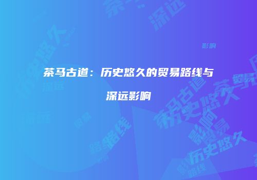 茶马古道：历史悠久的贸易路线与深远影响