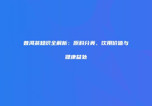 普洱茶知识全解析：原料分类、饮用价值与健康益处