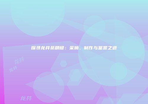 探寻龙井茶精髓：采摘、制作与鉴赏之道