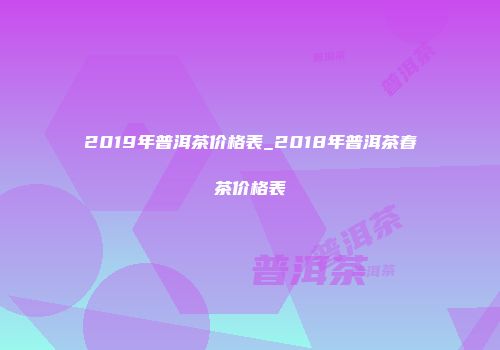 2019年普洱茶价格表_2018年普洱茶春茶价格表