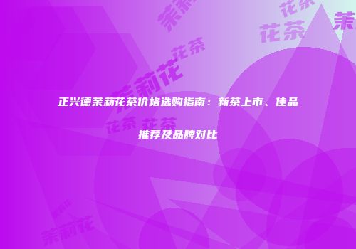 正兴德茉莉花茶价格选购指南：新茶上市、佳品推荐及品牌对比