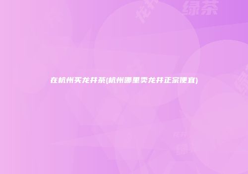 在杭州买龙井茶(杭州哪里卖龙井正宗便宜)