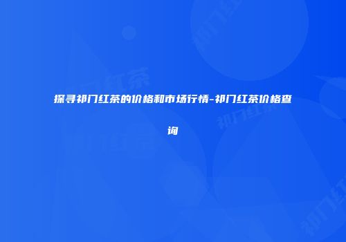 探寻祁门红茶的价格和市场行情-祁门红茶价格查询