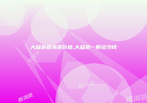 大益茶普洱茶价格,大益茶一般多少钱
