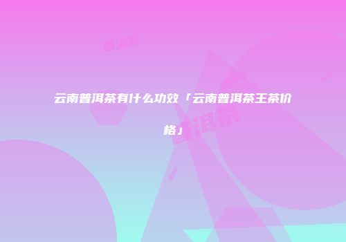 云南普洱茶有什么功效「云南普洱茶王茶价格」