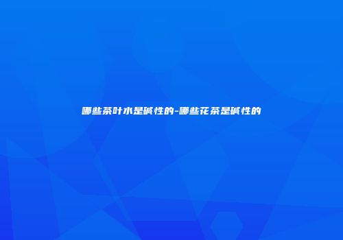 哪些茶叶水是碱性的-哪些花茶是碱性的