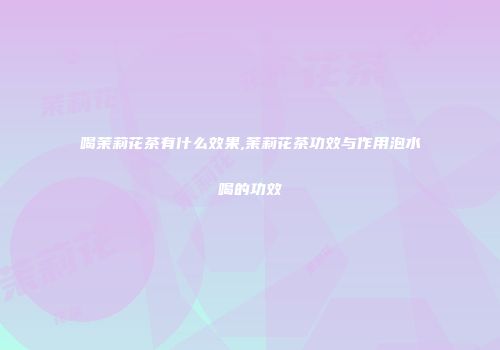 喝茉莉花茶有什么效果,茉莉花茶功效与作用泡水喝的功效