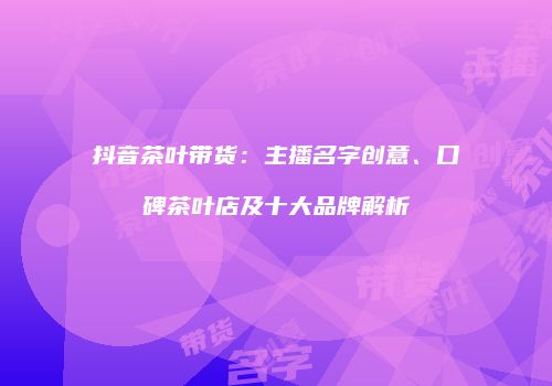 抖音茶叶带货：主播名字创意、口碑茶叶店及十大品牌解析