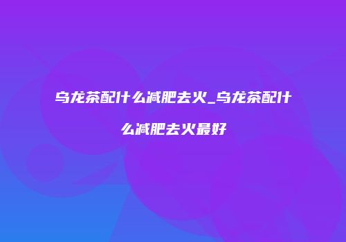 乌龙茶配什么减肥去火_乌龙茶配什么减肥去火最好
