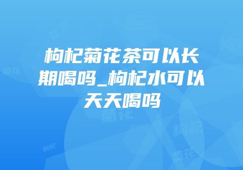 枸杞菊花茶可以长期喝吗_枸杞水可以天天喝吗
