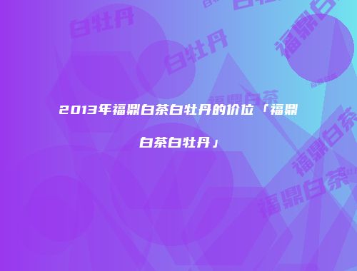 2013年福鼎白茶白牡丹的价位「福鼎白茶白牡丹」