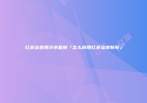 红茶染色用冷水鉴别「怎么样用红茶染皮肤布」