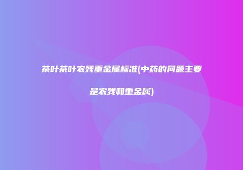 茶叶茶叶农残重金属标准(中药的问题主要是农残和重金属)