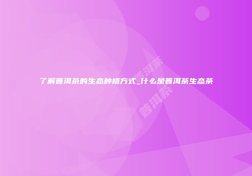 了解普洱茶的生态种植方式_什么是普洱茶生态茶