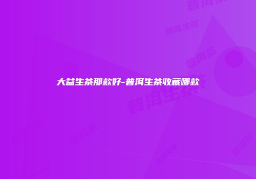 大益生茶那款好-普洱生茶收藏哪款