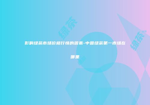 影响绿茶市场价格行情的因素-中国绿茶第一市场在哪里