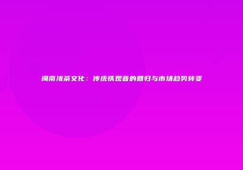 闽南浓茶文化：传统铁观音的回归与市场趋势转变
