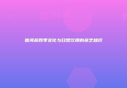 普洱茶四季变化与日常饮用的茶艺知识