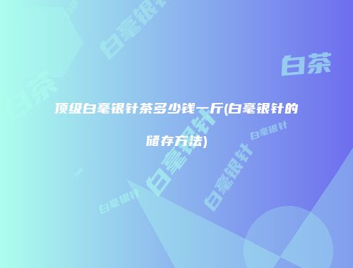 顶级白毫银针茶多少钱一斤(白毫银针的储存方法)
