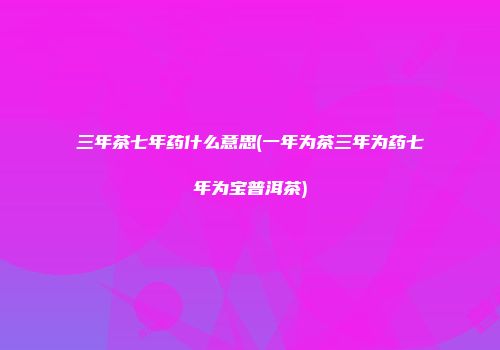 三年茶七年药什么意思(一年为茶三年为药七年为宝普洱茶)