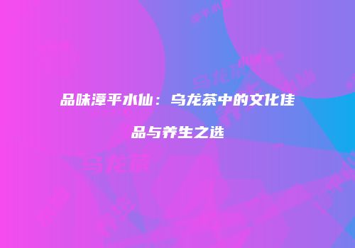 品味漳平水仙：乌龙茶中的文化佳品与养生之选