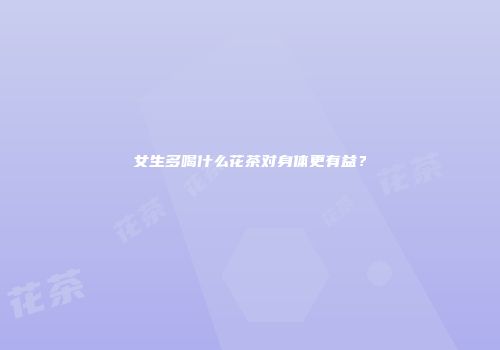 女生多喝什么花茶对身体更有益？