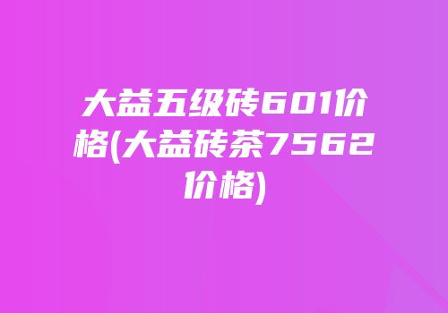 大益五级砖601价格(大益砖茶7562价格)