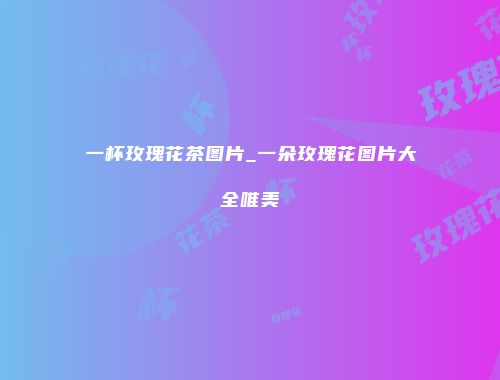 一杯玫瑰花茶图片_一朵玫瑰花图片大全唯美