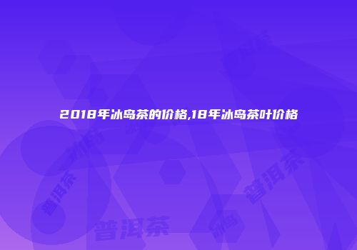 2018年冰岛茶的价格,18年冰岛茶叶价格
