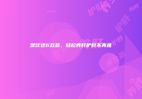常饮这6款茶，轻松养肝护肝不再难