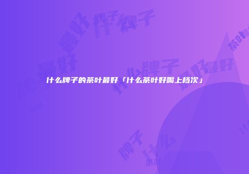 什么牌子的茶叶最好「什么茶叶好喝上档次」