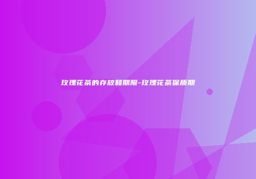 玫瑰花茶的存放和期限-玫瑰花茶保质期
