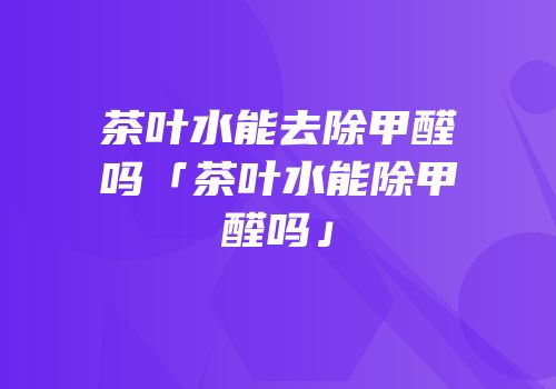 茶叶水能去除甲醛吗「茶叶水能除甲醛吗」