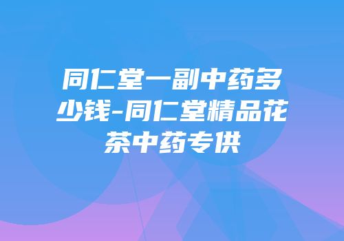 同仁堂一副中药多少钱-同仁堂精品花茶中药专供