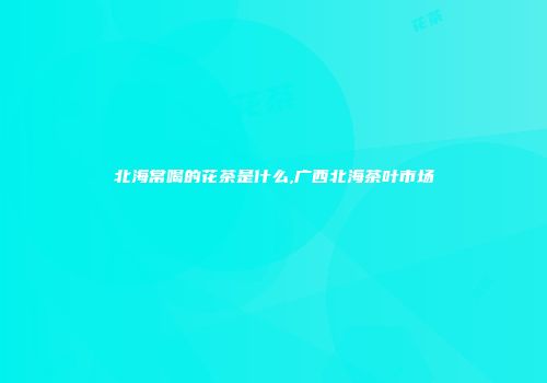 北海常喝的花茶是什么,广西北海茶叶市场