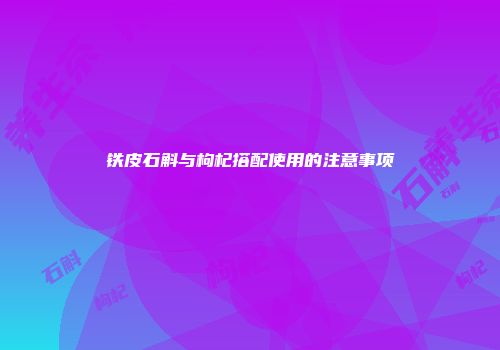 铁皮石斛与枸杞搭配使用的注意事项