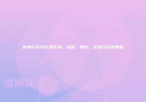 洛神花茶与玫瑰花茶：搭配、制作、区别与功效解析