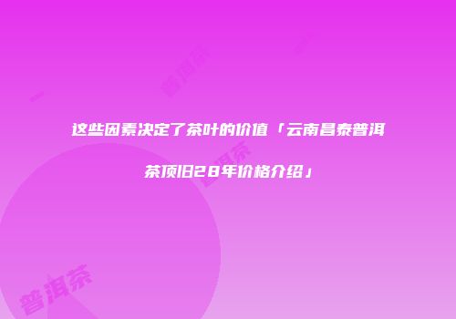这些因素决定了茶叶的价值「云南昌泰普洱茶顶旧28年价格介绍」