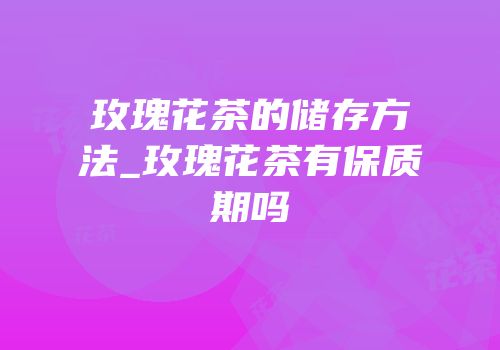 玫瑰花茶的储存方法_玫瑰花茶有保质期吗