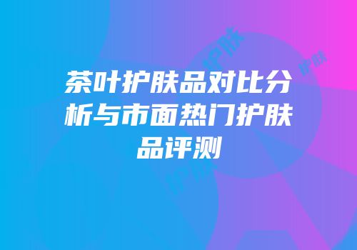 茶叶护肤品对比分析与市面热门护肤品评测